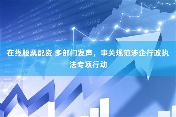 在线股票配资 多部门发声，事关规范涉企行政执法专项行动