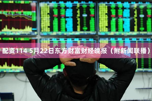 配资114 5月22日东方财富财经晚报（附新闻联播）