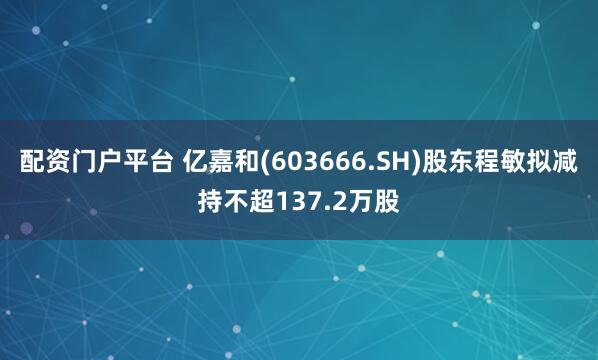 配资门户平台 亿嘉和(603666.SH)股东程敏拟减持不超137.2万股