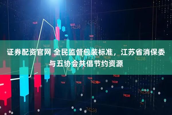 证券配资官网 全民监督包装标准，江苏省消保委与五协会共倡节约资源