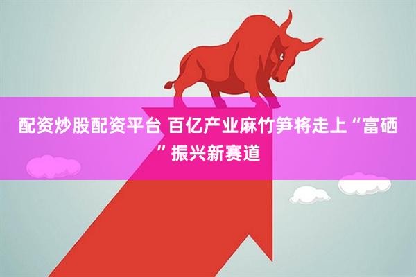 配资炒股配资平台 百亿产业麻竹笋将走上“富硒”振兴新赛道