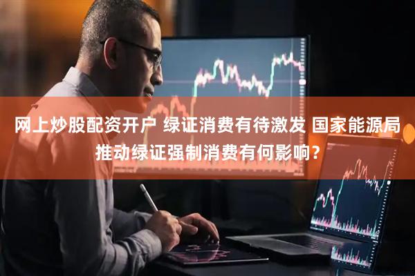 网上炒股配资开户 绿证消费有待激发 国家能源局推动绿证强制消费有何影响？