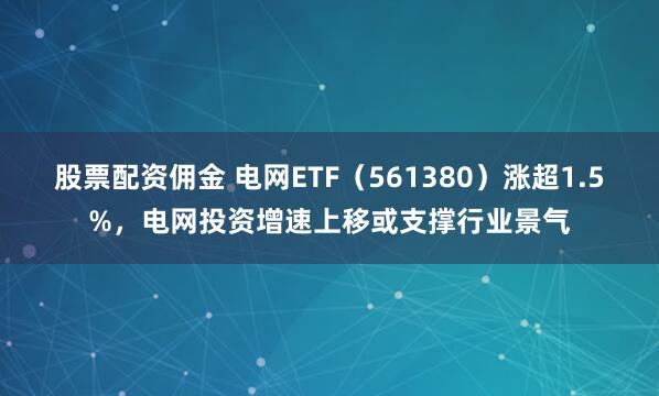 股票配资佣金 电网ETF（561380）涨超1.5%，电网投资增速上移或支撑行业景气