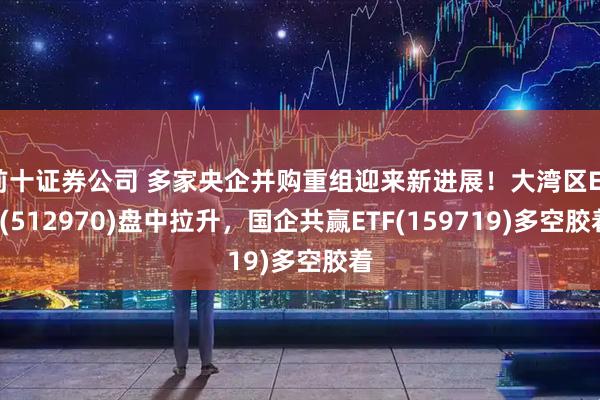 前十证券公司 多家央企并购重组迎来新进展！大湾区ETF(512970)盘中拉升，国企共赢ETF(159719)多空胶着