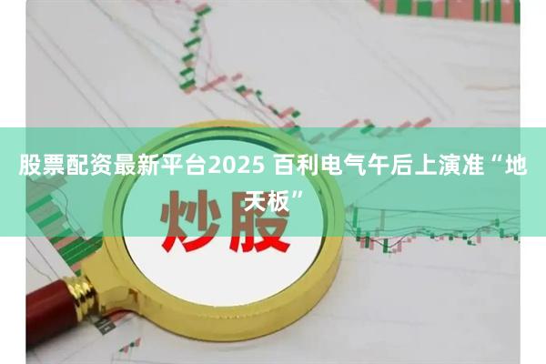 股票配资最新平台2025 百利电气午后上演准“地天板”