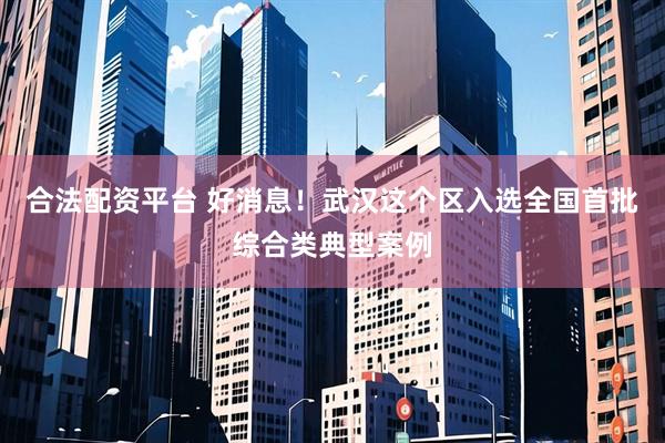合法配资平台 好消息！武汉这个区入选全国首批综合类典型案例