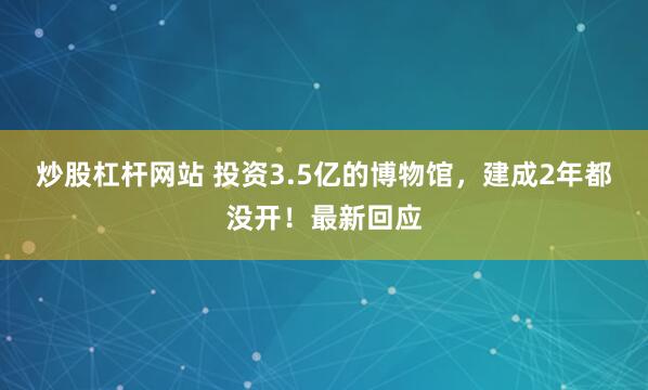 炒股杠杆网站 投资3.5亿的博物馆，建成2年都没开！最新回应