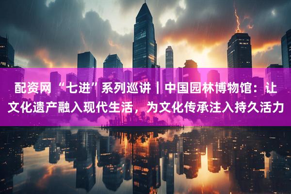 配资网 “七进”系列巡讲｜中国园林博物馆：让文化遗产融入现代生活，为文化传承注入持久活力