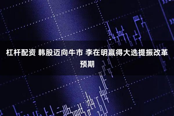 杠杆配资 韩股迈向牛市 李在明赢得大选提振改革预期