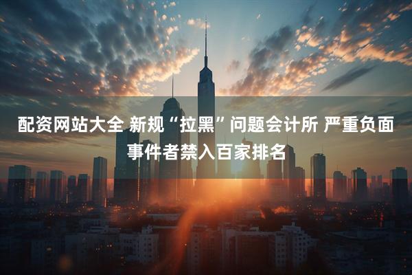 配资网站大全 新规“拉黑”问题会计所 严重负面事件者禁入百家排名