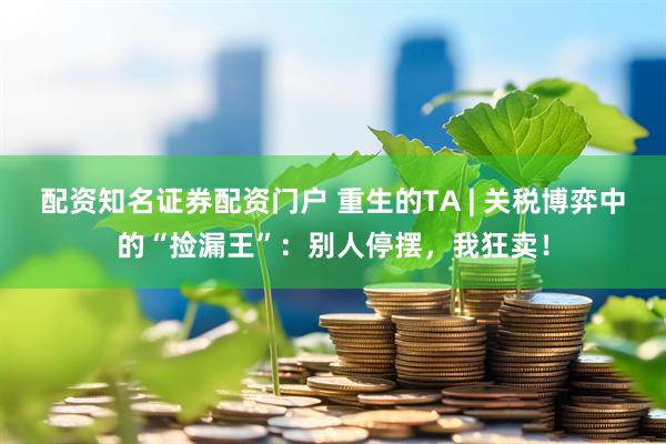 配资知名证券配资门户 重生的TA | 关税博弈中的“捡漏王”：别人停摆，我狂卖！