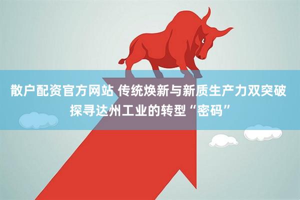 散户配资官方网站 传统焕新与新质生产力双突破 探寻达州工业的转型“密码”