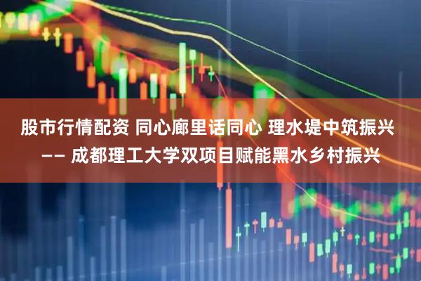 股市行情配资 同心廊里话同心 理水堤中筑振兴 —— 成都理工大学双项目赋能黑水乡村振兴