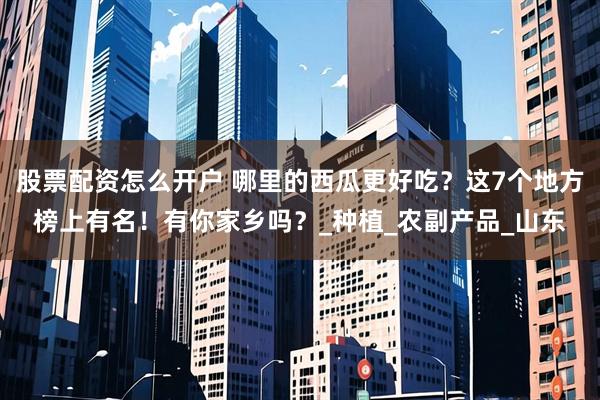 股票配资怎么开户 哪里的西瓜更好吃？这7个地方榜上有名！有你家乡吗？_种植_农副产品_山东