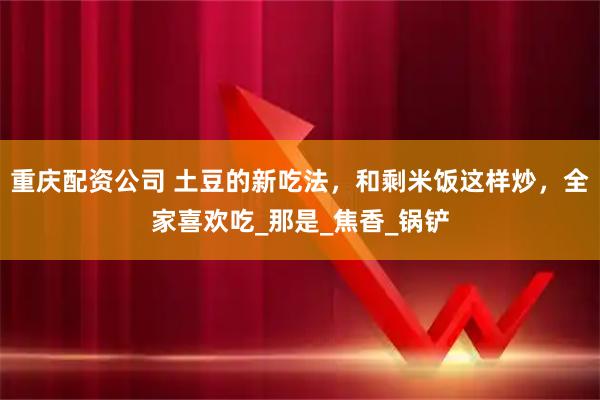 重庆配资公司 土豆的新吃法，和剩米饭这样炒，全家喜欢吃_那是_焦香_锅铲