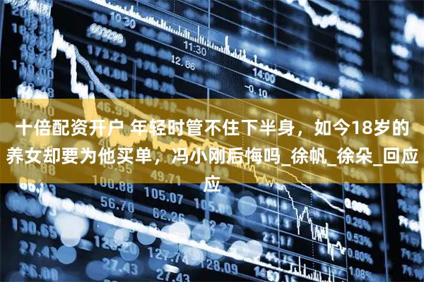十倍配资开户 年轻时管不住下半身，如今18岁的养女却要为他买单，冯小刚后悔吗_徐帆_徐朵_回应
