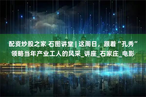 配资炒股之家 石图讲堂 | 这周日，跟着“孔秀”领略当年产业工人的风采_讲座_石家庄_电影
