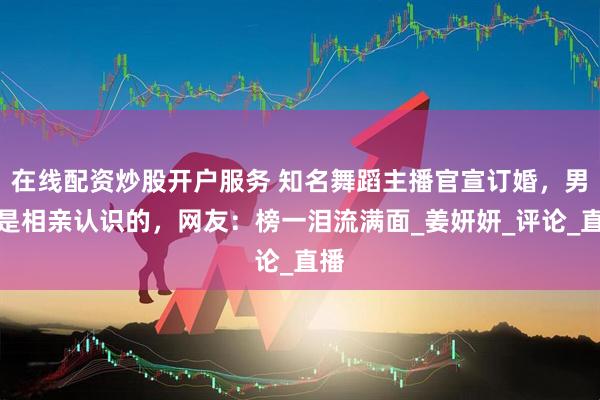 在线配资炒股开户服务 知名舞蹈主播官宣订婚，男方是相亲认识的，网友：榜一泪流满面_姜妍妍_评论_直播