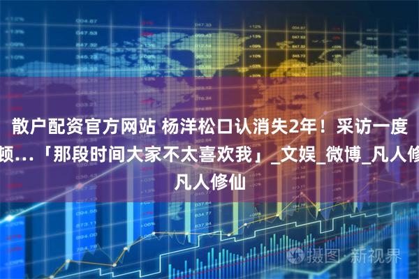 散户配资官方网站 杨洋松口认消失2年！采访一度停顿…「那段时间大家不太喜欢我」_文娱_微博_凡人修仙