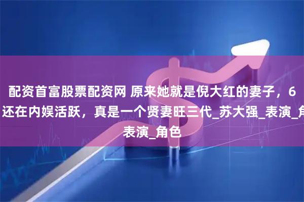 配资首富股票配资网 原来她就是倪大红的妻子，65岁还在内娱活跃，真是一个贤妻旺三代_苏大强_表演_角色