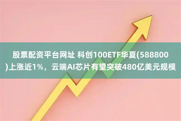 股票配资平台网址 科创100ETF华夏(588800)上涨近1%，云端AI芯片有望突破480亿美元规模