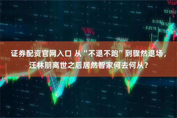 证券配资官网入口 从“不退不跑”到骤然退场，汪林朋离世之后居然智家何去何从？