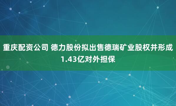 重庆配资公司 德力股份拟出售德瑞矿业股权并形成1.43亿对外担保