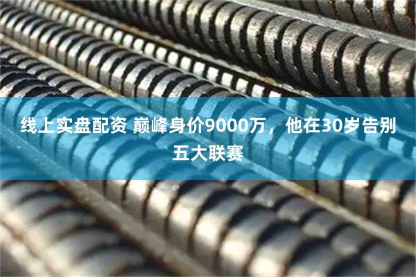 线上实盘配资 巅峰身价9000万，他在30岁告别五大联赛