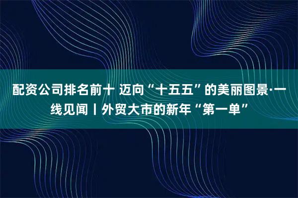 配资公司排名前十 迈向“十五五”的美丽图景·一线见闻丨外贸大市的新年“第一单”