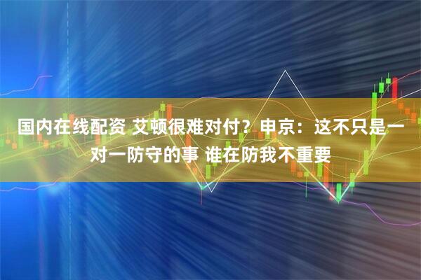 国内在线配资 艾顿很难对付？申京：这不只是一对一防守的事 谁在防我不重要