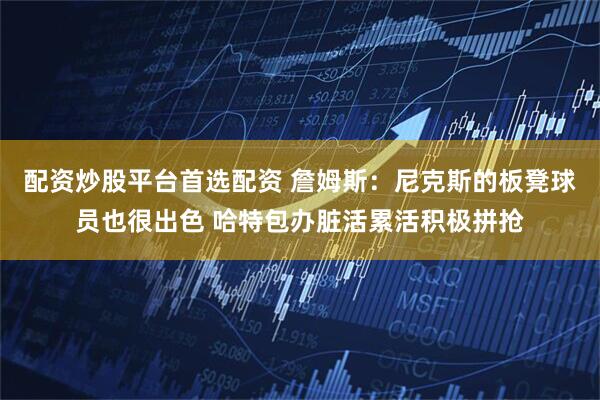 配资炒股平台首选配资 詹姆斯：尼克斯的板凳球员也很出色 哈特包办脏活累活积极拼抢