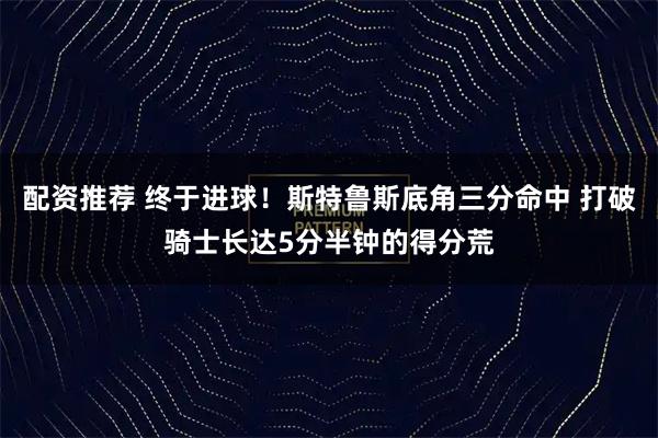 配资推荐 终于进球！斯特鲁斯底角三分命中 打破骑士长达5分半钟的得分荒