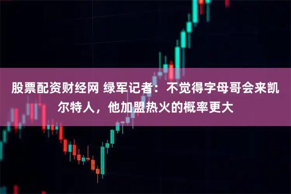 股票配资财经网 绿军记者：不觉得字母哥会来凯尔特人，他加盟热火的概率更大
