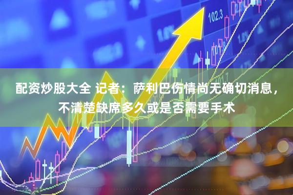 配资炒股大全 记者：萨利巴伤情尚无确切消息，不清楚缺席多久或是否需要手术