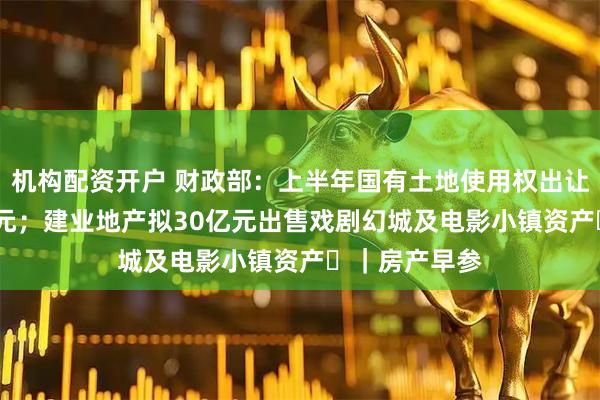 机构配资开户 财政部：上半年国有土地使用权出让收入9778亿元；建业地产拟30亿元出售戏剧幻城及电影小镇资产‌｜房产早参