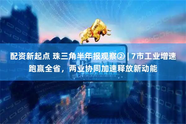 配资新起点 珠三角半年报观察② | 7市工业增速跑赢全省，两业协同加速释放新动能