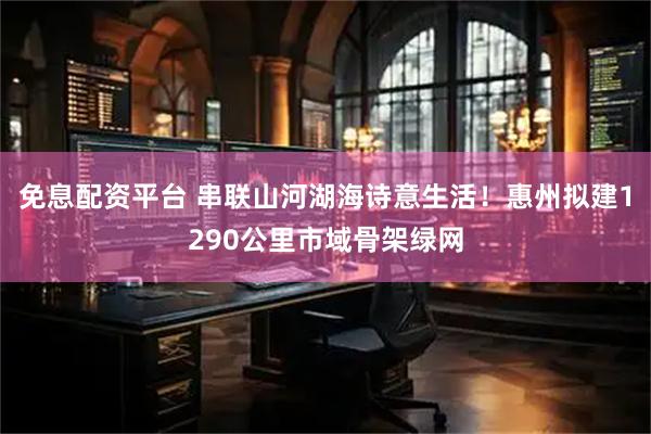 免息配资平台 串联山河湖海诗意生活！惠州拟建1290公里市域骨架绿网