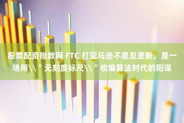 股票配资指数网 FTC 打亚马逊不是反垄断,是一场用\"无刻度标尺\"收编算法时代的阳谋