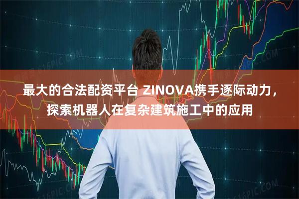 最大的合法配资平台 ZINOVA携手逐际动力，探索机器人在复杂建筑施工中的应用